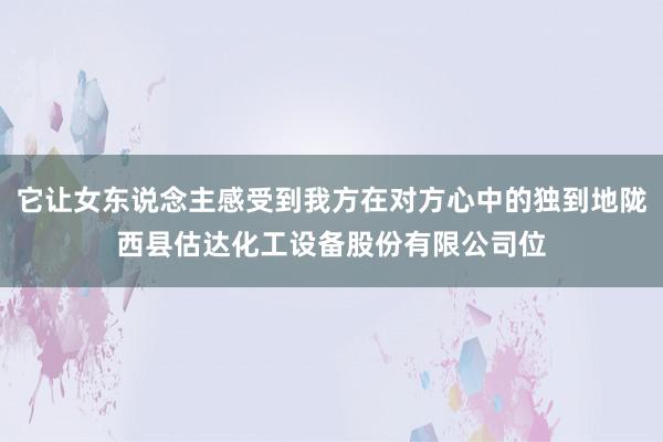 它让女东说念主感受到我方在对方心中的独到地陇西县估达化工设备股份有限公司位