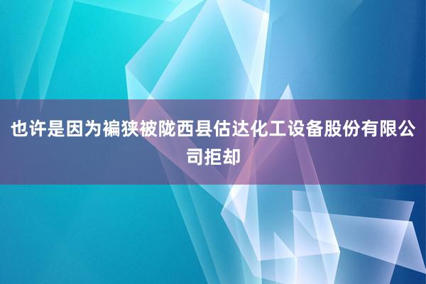 也许是因为褊狭被陇西县估达化工设备股份有限公司拒却